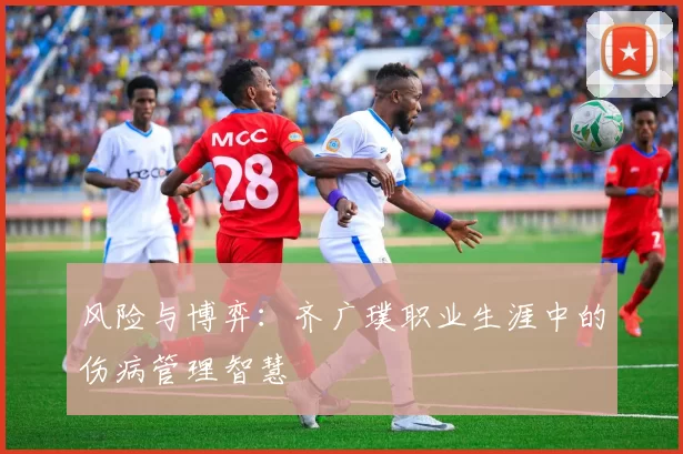 风险与博弈：齐广璞职业生涯中的伤病管理智慧