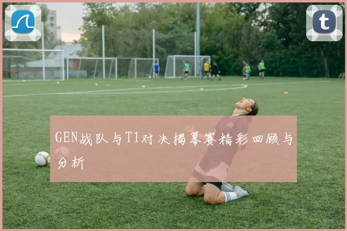 GEN战队与T1对决揭幕赛精彩回顾与分析