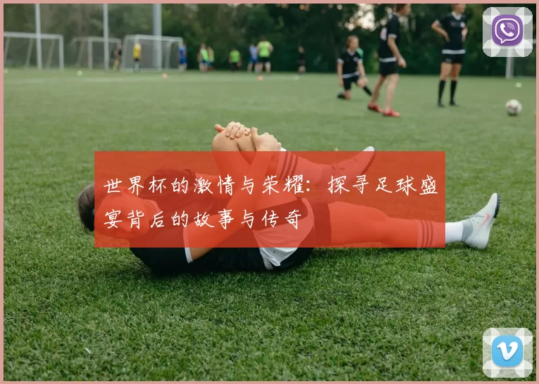 世界杯的激情与荣耀：探寻足球盛宴背后的故事与传奇