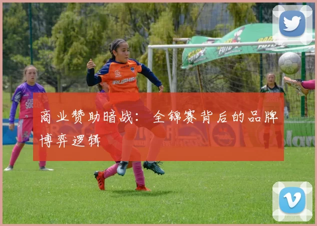 商业赞助暗战：全锦赛背后的品牌博弈逻辑