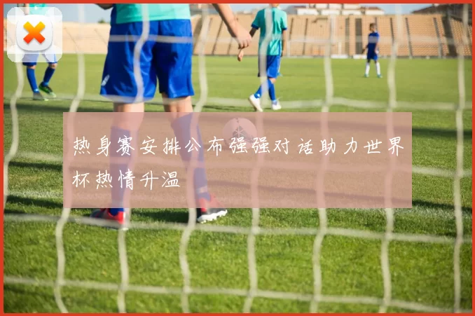 热身赛安排公布强强对话助力世界杯热情升温