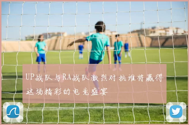 UP战队与RA战队激烈对抗谁将赢得这场精彩的电竞盛宴