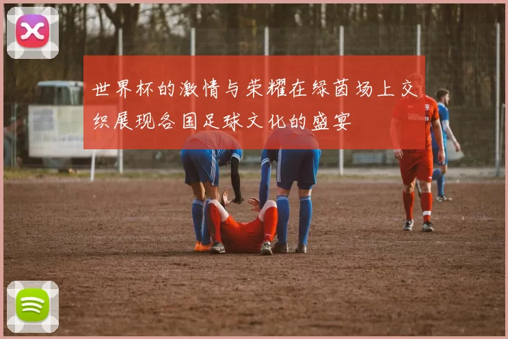 世界杯的激情与荣耀在绿茵场上交织展现各国足球文化的盛宴
