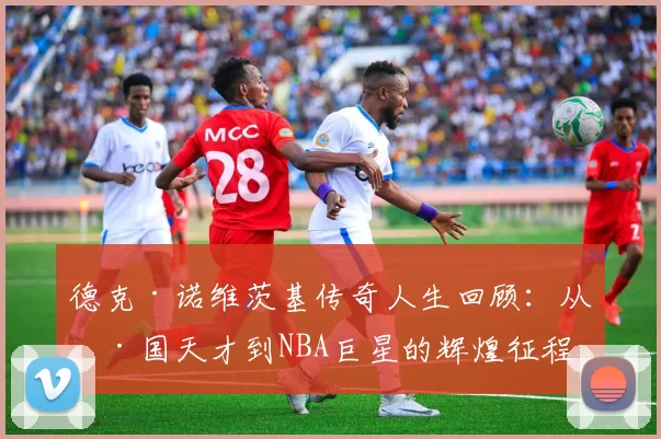 德克·诺维茨基传奇人生回顾：从德国天才到NBA巨星的辉煌征程
