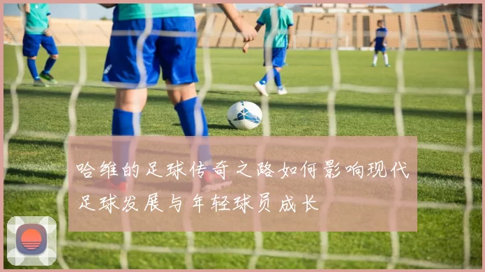 哈维的足球传奇之路如何影响现代足球发展与年轻球员成长