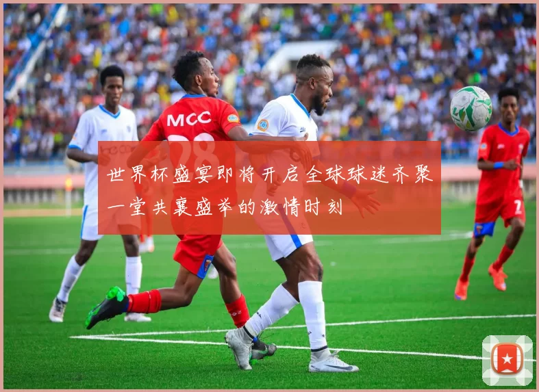 世界杯盛宴即将开启全球球迷齐聚一堂共襄盛举的激情时刻