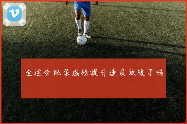 全运会纪录成绩提升速度放缓了吗