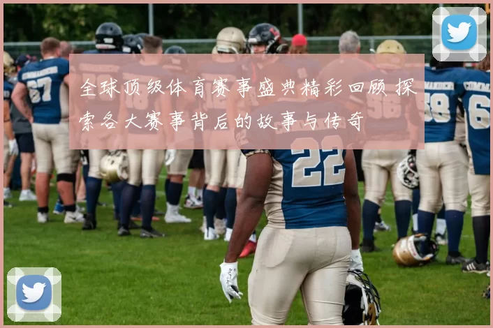 全球顶级体育赛事盛典精彩回顾 探索各大赛事背后的故事与传奇