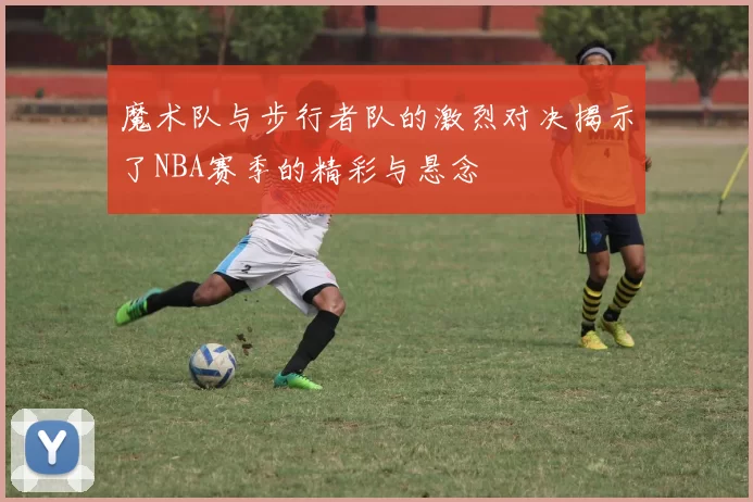 魔术队与步行者队的激烈对决揭示了NBA赛季的精彩与悬念