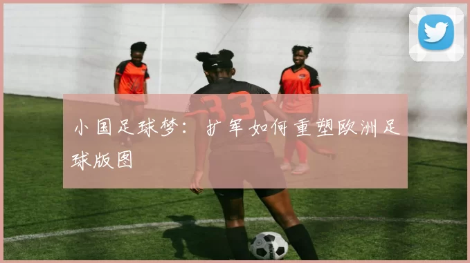 小国足球梦：扩军如何重塑欧洲足球版图