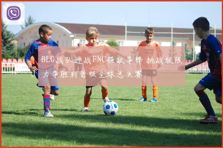 BLG战队迎战FNC强敌争锋 挑战极限力争胜利晋级全球总决赛