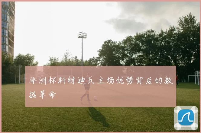 非洲杯科特迪瓦主场优势背后的数据革命