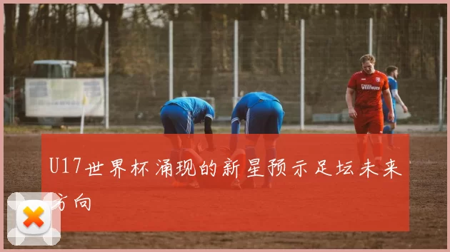 U17世界杯涌现的新星预示足坛未来方向